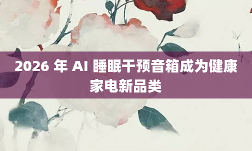 2026 年 AI 睡眠干预音箱成为健康家电新品类