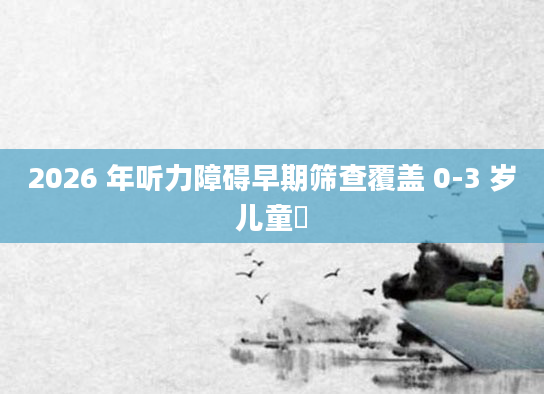 2026 年听力障碍早期筛查覆盖 0-3 岁儿童​
