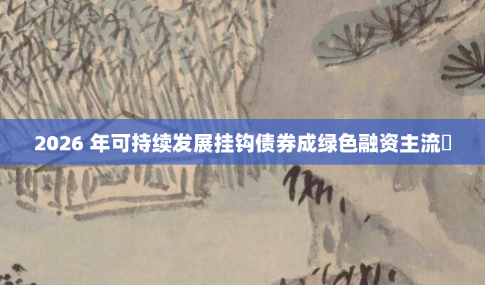 2026 年可持续发展挂钩债券成绿色融资主流​