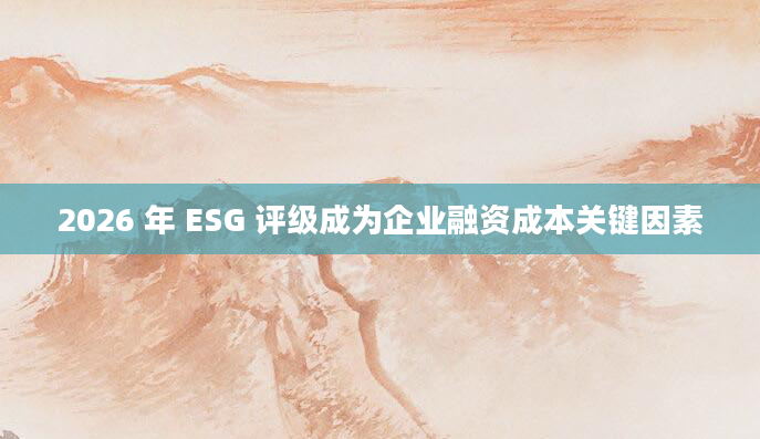 2026 年 ESG 评级成为企业融资成本关键因素
