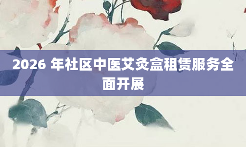 2026 年社区中医艾灸盒租赁服务全面开展