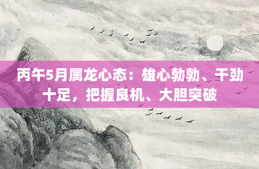 丙午5月属龙心态：雄心勃勃、干劲十足，把握良机、大胆突破