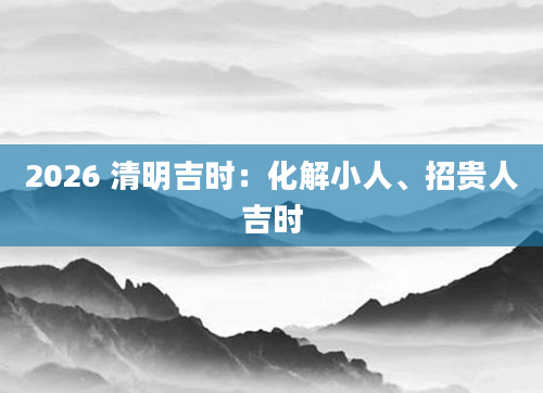 2026 清明吉时：化解小人、招贵人吉时