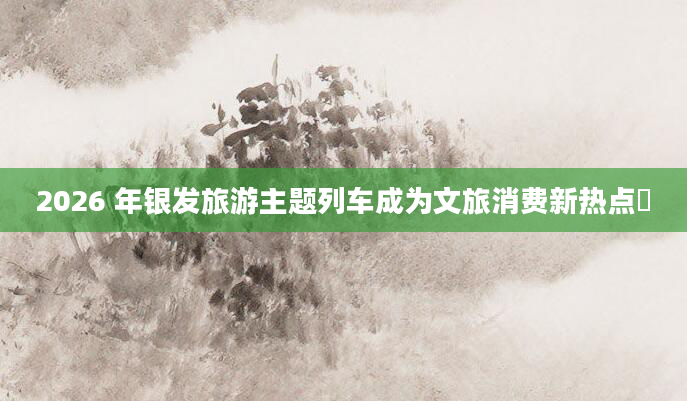 2026 年银发旅游主题列车成为文旅消费新热点​
