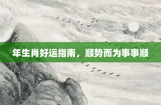 年生肖好运指南，顺势而为事事顺