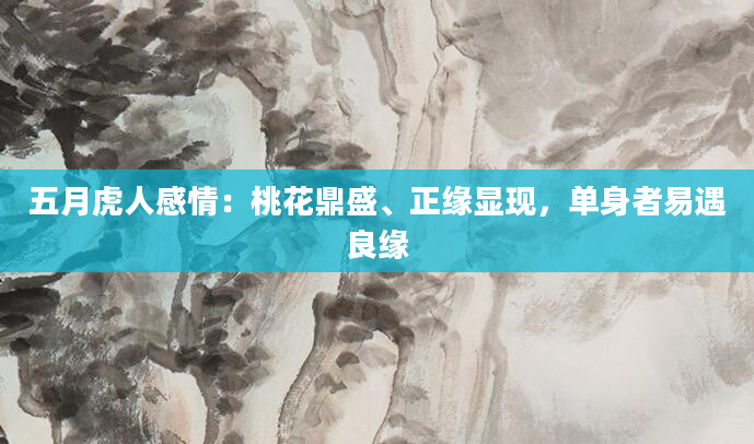 五月虎人感情：桃花鼎盛、正缘显现，单身者易遇良缘
