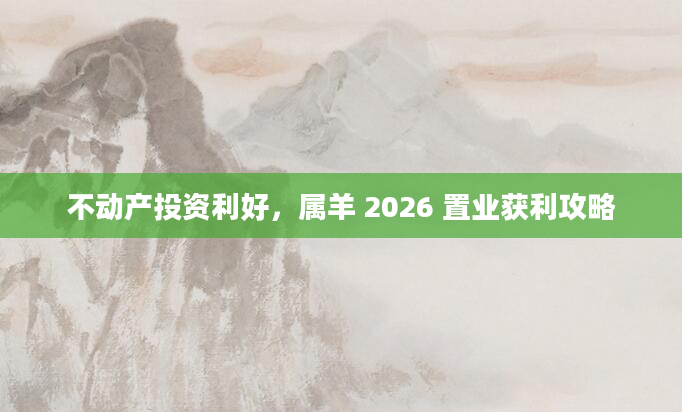不动产投资利好，属羊 2026 置业获利攻略