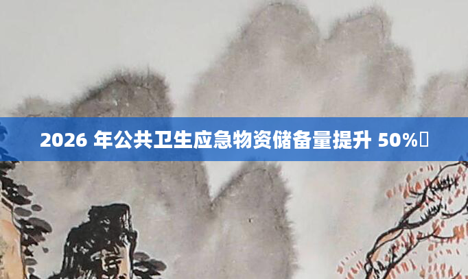 2026 年公共卫生应急物资储备量提升 50%​