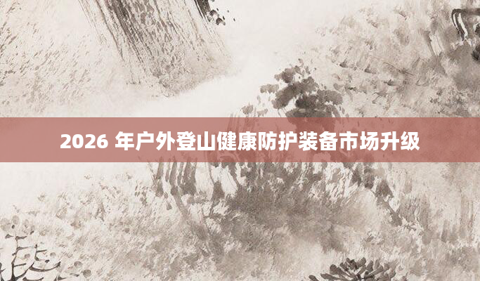 2026 年户外登山健康防护装备市场升级