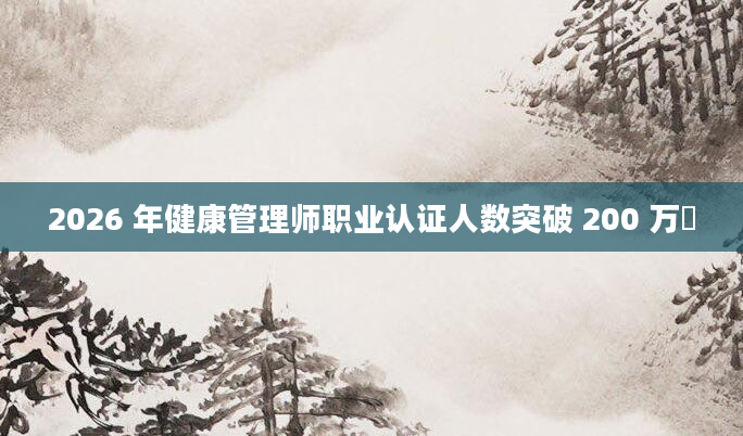 2026 年健康管理师职业认证人数突破 200 万​