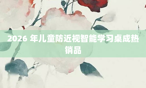 2026 年儿童防近视智能学习桌成热销品