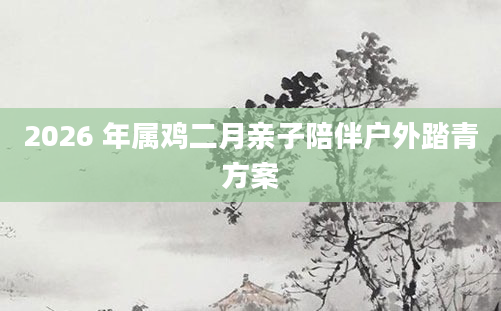 2026 年属鸡二月亲子陪伴户外踏青方案