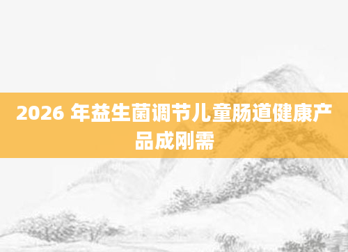 2026 年益生菌调节儿童肠道健康产品成刚需