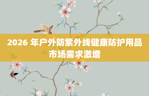 2026 年户外防紫外线健康防护用品市场需求激增