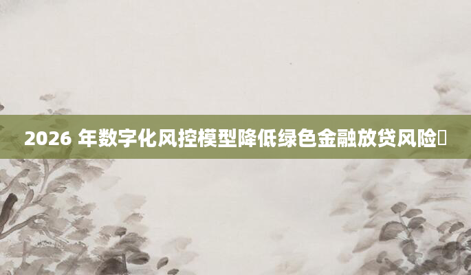 2026 年数字化风控模型降低绿色金融放贷风险​