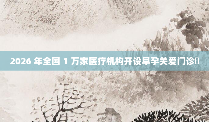 2026 年全国 1 万家医疗机构开设早孕关爱门诊​