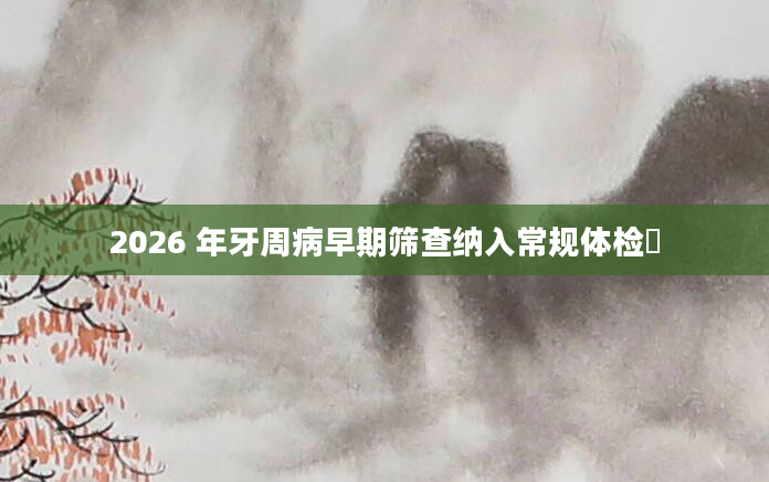 2026 年牙周病早期筛查纳入常规体检​