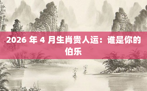 2026 年 4 月生肖贵人运：谁是你的伯乐