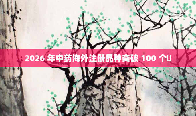 2026 年中药海外注册品种突破 100 个​