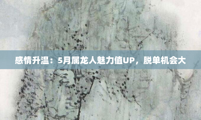 感情升温：5月属龙人魅力值UP，脱单机会大