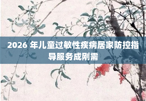 2026 年儿童过敏性疾病居家防控指导服务成刚需