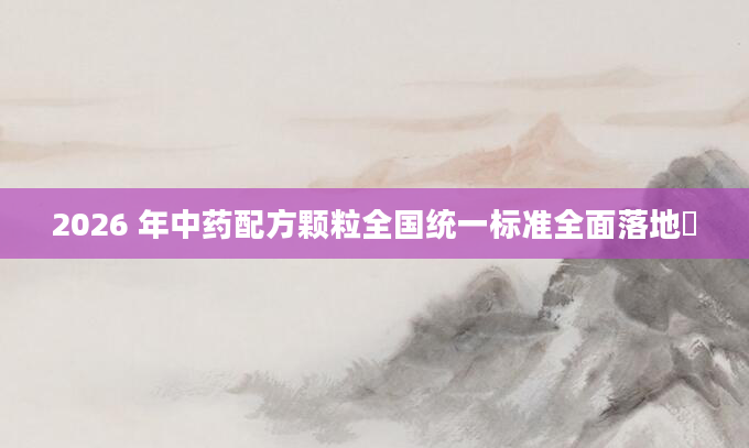 2026 年中药配方颗粒全国统一标准全面落地​