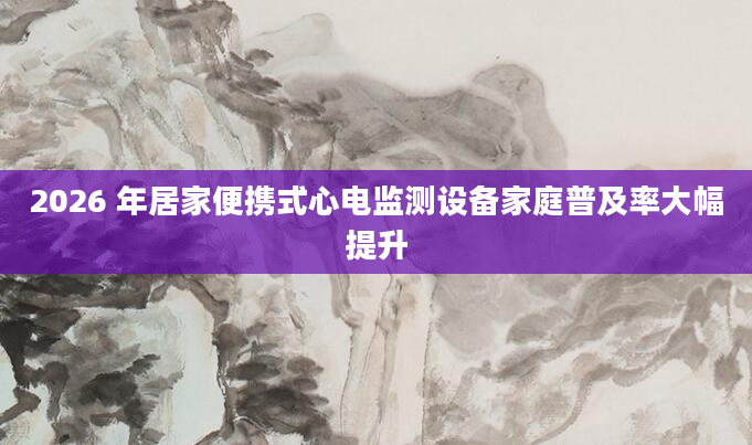 2026 年居家便携式心电监测设备家庭普及率大幅提升