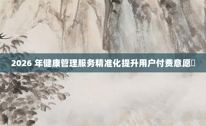 2026 年健康管理服务精准化提升用户付费意愿​