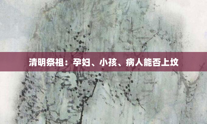 清明祭祖：孕妇、小孩、病人能否上坟
