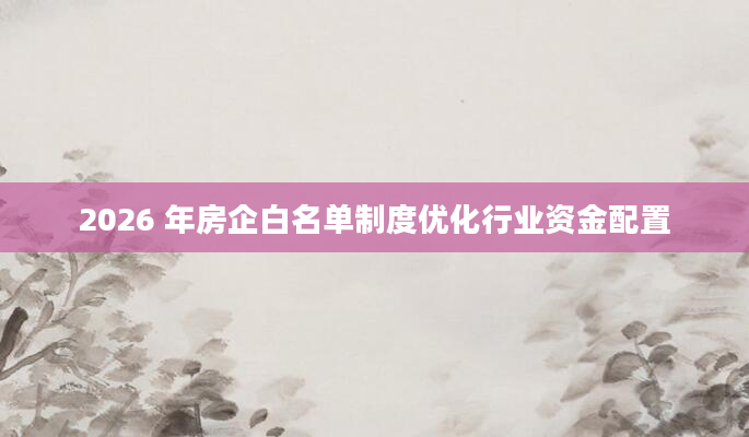 2026 年房企白名单制度优化行业资金配置