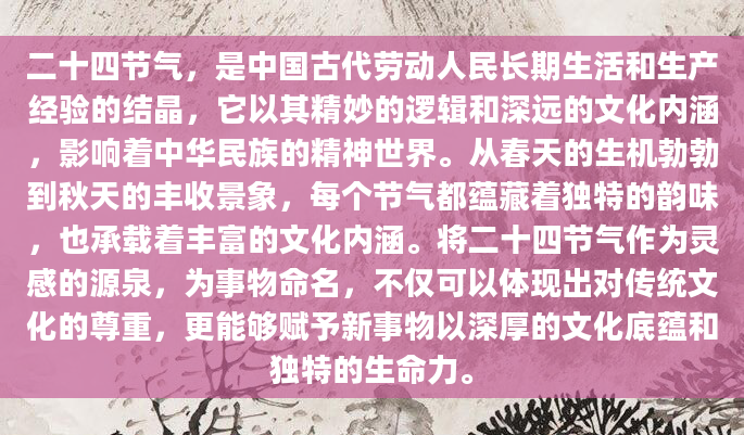 二十四节气，是中国古代劳动人民长期生活和生产经验的结晶，它以其精妙的逻辑和深远的文化内涵，影响着中华民族的精神世界。从春天的生机勃勃到秋天的丰收景象，每个节气都蕴藏着独特的韵味，也承载着丰富的文化内涵。将二十四节气作为灵感的源泉，为事物命名，不仅可以体现出对传统文化的尊重，更能够赋予新事物以深厚的文化底蕴和独特的生命力。