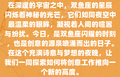 在深邃的宇宙之中，双鱼座的星辰闪烁着神秘的光芒，它们如同夜空中最温柔的眼眸，凝视着人间的喧嚣与纷扰。今日，是双鱼座闪耀的时刻，也是创意的源泉喷涌而出的日子。在这个充满诗意与梦想的夜晚，让我们一同探索如何将创意工作推向一个新的高度。