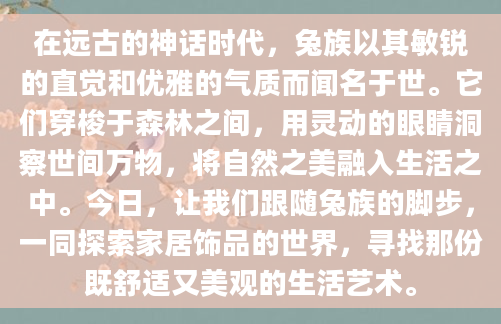 在远古的神话时代，兔族以其敏锐的直觉和优雅的气质而闻名于世。它们穿梭于森林之间，用灵动的眼睛洞察世间万物，将自然之美融入生活之中。今日，让我们跟随兔族的脚步，一同探索家居饰品的世界，寻找那份既舒适又美观的生活艺术。
