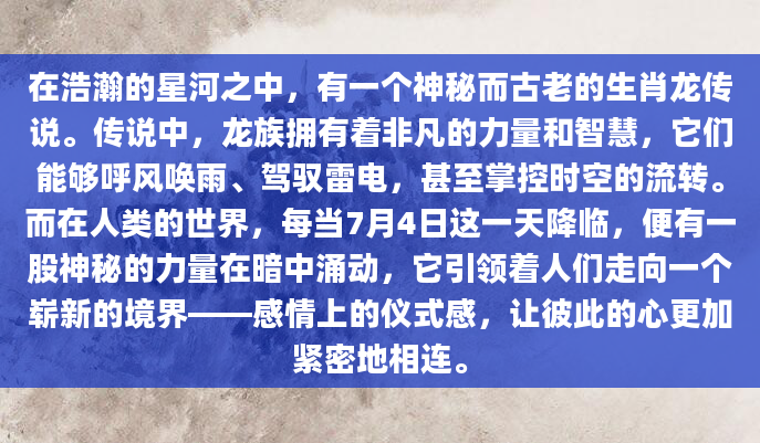 在浩瀚的星河之中，有一个神秘而古老的生肖龙传说。传说中，龙族拥有着非凡的力量和智慧，它们能够呼风唤雨、驾驭雷电，甚至掌控时空的流转。而在人类的世界，每当7月4日这一天降临，便有一股神秘的力量在暗中涌动，它引领着人们走向一个崭新的境界——感情上的仪式感，让彼此的心更加紧密地相连。