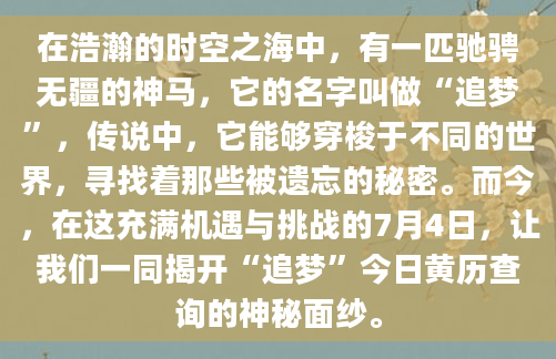 在浩瀚的时空之海中，有一匹驰骋无疆的神马，它的名字叫做“追梦”，传说中，它能够穿梭于不同的世界，寻找着那些被遗忘的秘密。而今，在这充满机遇与挑战的7月4日，让我们一同揭开“追梦”今日黄历查询的神秘面纱。