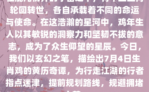 在混沌初开的宇宙之中，有十二生肖轮回转世，各自承载着不同的命运与使命。在这浩瀚的星河中，鸡年生人以其敏锐的洞察力和坚韧不拔的意志，成为了众生仰望的星辰。今日，我们以玄幻之笔，描绘出7月4日生肖鸡的黄历奇谭，为行走江湖的行者指点迷津，提前规划路线，规避拥堵之苦。