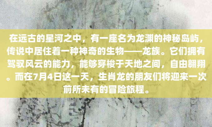 在远古的星河之中，有一座名为龙渊的神秘岛屿，传说中居住着一种神奇的生物——龙族。它们拥有驾驭风云的能力，能够穿梭于天地之间，自由翱翔。而在7月4日这一天，生肖龙的朋友们将迎来一次前所未有的冒险旅程。