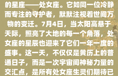 在浩瀚的星空之下，有那么一个神秘的星座——处女座。它如同一位冷静而专注的守护者，默默注视着世间万物的变迁。7月4日，当太阳高悬于天际，照亮了大地的每一个角落，处女座的星辰也迎来了它们一年一度的盛事。这一天，不仅仅是黄历上的普通日子，而是一次宇宙间神秘力量的交汇点，是所有处女座生灵们期待已久的盛典。