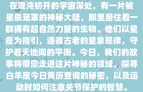 在混沌初开的宇宙深处，有一片被星辰笼罩的神秘大陆，那里居住着一群拥有超自然力量的生物。他们以星座为指引，遵循古老的星象规律，守护着天地间的平衡。今日，我们的故事将带您走进这片神秘的领域，探寻白羊座今日黄历查询的秘密，以及运动时如何注意关节保护的智慧。