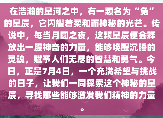 在浩瀚的星河之中，有一颗名为“兔”的星辰，它闪耀着柔和而神秘的光芒。传说中，每当月圆之夜，这颗星辰便会释放出一股神奇的力量，能够唤醒沉睡的灵魂，赋予人们无尽的智慧和勇气。今日，正是7月4日，一个充满希望与挑战的日子，让我们一同探索这个神秘的星辰，寻找那些能够激发我们精神的力量。
