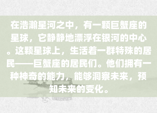 在浩瀚星河之中，有一颗巨蟹座的星球，它静静地漂浮在银河的中心。这颗星球上，生活着一群特殊的居民——巨蟹座的居民们。他们拥有一种神奇的能力，能够洞察未来，预知未来的变化。