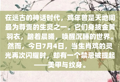在远古的神话时代，鸡年曾是天地间最为尊贵的生灵之一。它们身披金黄羽衣，踏着晨曦，唤醒沉睡的世界。然而，今日7月4日，当生肖鸡的灵光再次闪耀时，却有一个禁忌被提起——美甲与纹身。