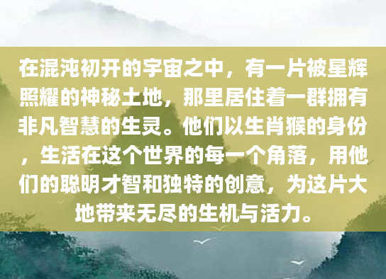 在混沌初开的宇宙之中，有一片被星辉照耀的神秘土地，那里居住着一群拥有非凡智慧的生灵。他们以生肖猴的身份，生活在这个世界的每一个角落，用他们的聪明才智和独特的创意，为这片大地带来无尽的生机与活力。