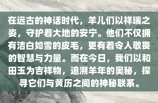 在远古的神话时代，羊儿们以祥瑞之姿，守护着大地的安宁。他们不仅拥有洁白如雪的皮毛，更有着令人敬畏的智慧与力量。而在今日，我们以和田玉为吉祥物，追溯羊年的奥秘，探寻它们与黄历之间的神秘联系。