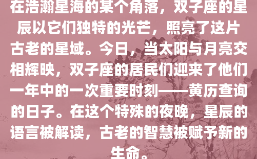 在浩瀚星海的某个角落，双子座的星辰以它们独特的光芒，照亮了这片古老的星域。今日，当太阳与月亮交相辉映，双子座的居民们迎来了他们一年中的一次重要时刻——黄历查询的日子。在这个特殊的夜晚，星辰的语言被解读，古老的智慧被赋予新的生命。