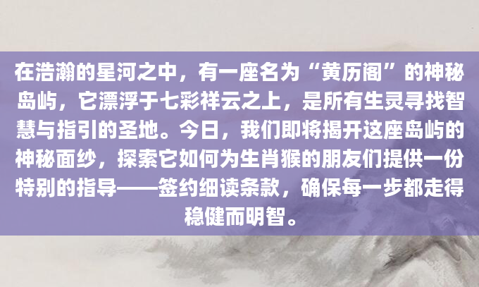 在浩瀚的星河之中，有一座名为“黄历阁”的神秘岛屿，它漂浮于七彩祥云之上，是所有生灵寻找智慧与指引的圣地。今日，我们即将揭开这座岛屿的神秘面纱，探索它如何为生肖猴的朋友们提供一份特别的指导——签约细读条款，确保每一步都走得稳健而明智。