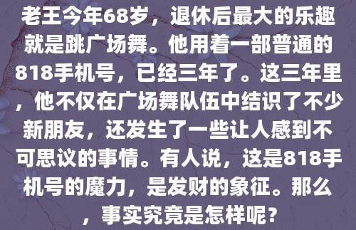 老王今年68岁，退休后最大的乐趣就是跳广场舞。他用着一部普通的818手机号，已经三年了。这三年里，他不仅在广场舞队伍中结识了不少新朋友，还发生了一些让人感到不可思议的事情。有人说，这是818手机号的魔力，是发财的象征。那么，事实究竟是怎样呢？
