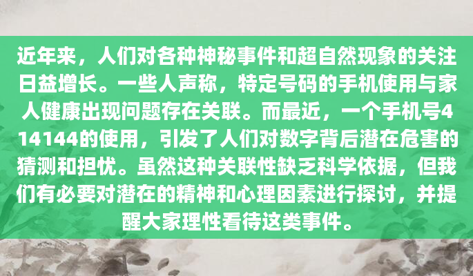 近年来，人们对各种神秘事件和超自然现象的关注日益增长。一些人声称，特定号码的手机使用与家人健康出现问题存在关联。而最近，一个手机号414144的使用，引发了人们对数字背后潜在危害的猜测和担忧。虽然这种关联性缺乏科学依据，但我们有必要对潜在的精神和心理因素进行探讨，并提醒大家理性看待这类事件。