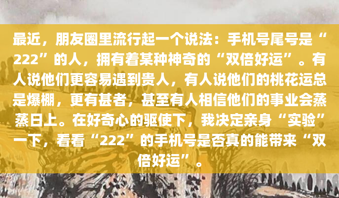 最近，朋友圈里流行起一个说法：手机号尾号是“222”的人，拥有着某种神奇的“双倍好运”。有人说他们更容易遇到贵人，有人说他们的桃花运总是爆棚，更有甚者，甚至有人相信他们的事业会蒸蒸日上。在好奇心的驱使下，我决定亲身“实验”一下，看看“222”的手机号是否真的能带来“双倍好运”。
