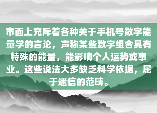 市面上充斥着各种关于手机号数字能量学的言论，声称某些数字组合具有特殊的能量，能影响个人运势或事业。这些说法大多缺乏科学依据，属于迷信的范畴。